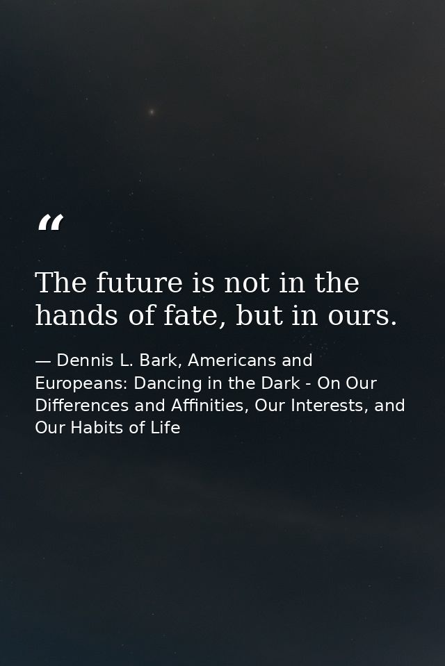 The future is not in the hands of fate, but in ours. — Dennis L. Bark, Americans and Europeans: Dancing in the Dark - On Our Differences and Affinities, Our Interests, and Our Habits of Life