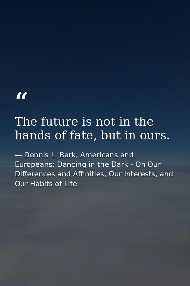 The future is not in the hands of fate, but in ours. — Dennis L. Bark, Americans and Europeans: Dancing in the Dark - On Our Differences and Affinities, Our Interests, and Our Habits of Life