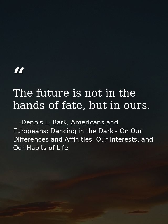 The future is not in the hands of fate, but in ours. — Dennis L. Bark, Americans and Europeans: Dancing in the Dark - On Our Differences and Affinities, Our Interests, and Our Habits of Life