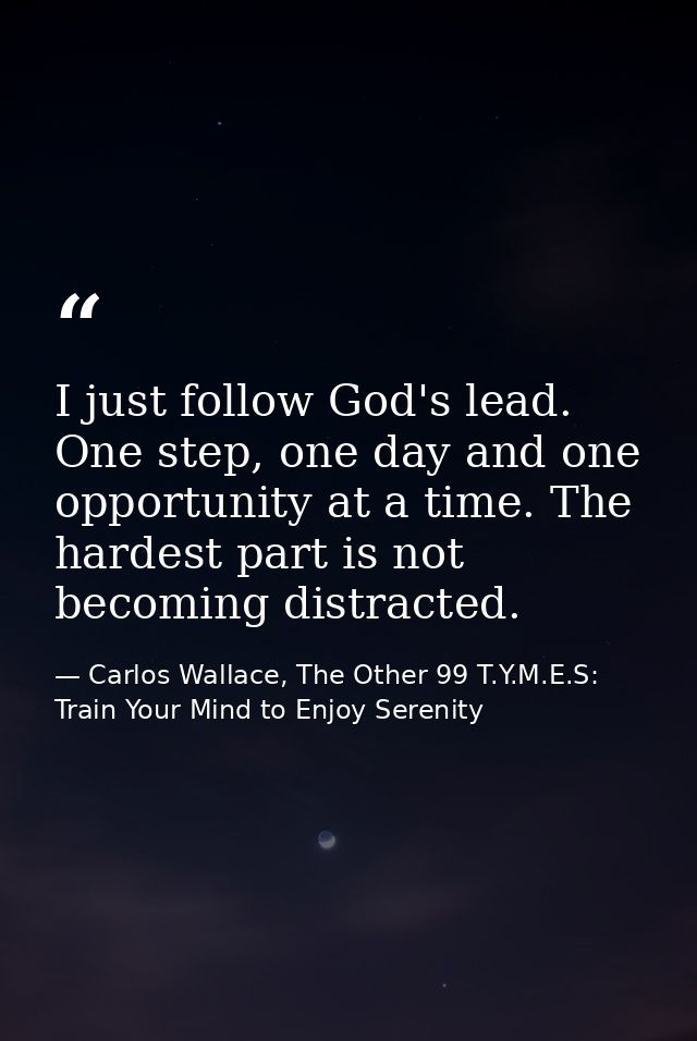I just follow God's lead. One step, one day and one opportunity at a time. The hardest part is not becoming distracted. — Carlos Wallace, The Other 99 T.Y.M.E.S: Train Your Mind to Enjoy Serenity