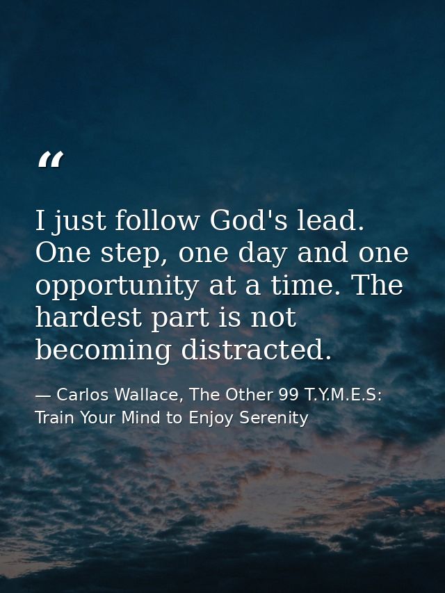 I just follow God's lead. One step, one day and one opportunity at a time. The hardest part is not becoming distracted. — Carlos Wallace, The Other 99 T.Y.M.E.S: Train Your Mind to Enjoy Serenity