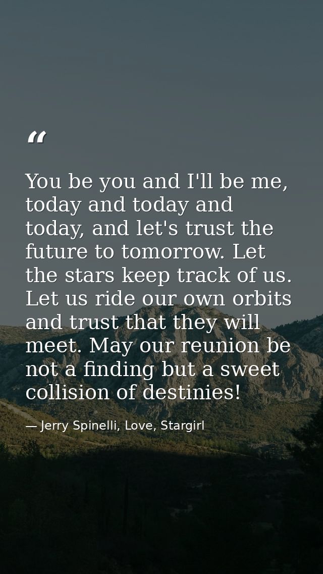 You be you and I'll be me, today and today and today, and let's trust the future to tomorrow. Let the stars keep track o — Jerry Spinelli, Love, Stargirl