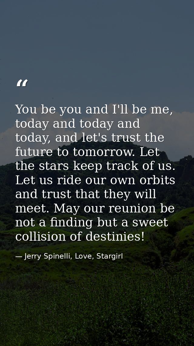 You be you and I'll be me, today and today and today, and let's trust the future to tomorrow. Let the stars keep track o — Jerry Spinelli, Love, Stargirl