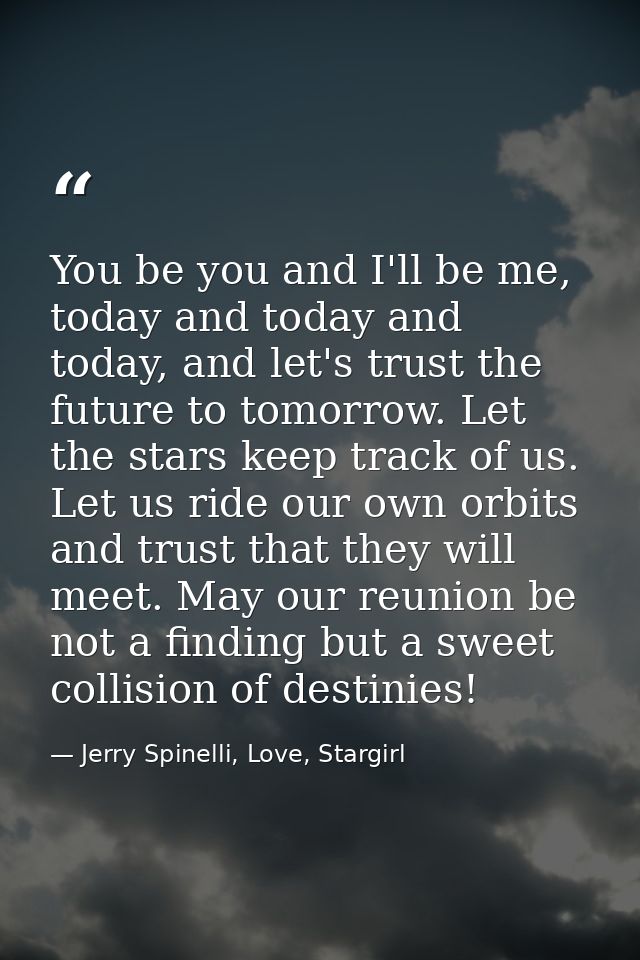 You be you and I'll be me, today and today and today, and let's trust the future to tomorrow. Let the stars keep track o — Jerry Spinelli, Love, Stargirl
