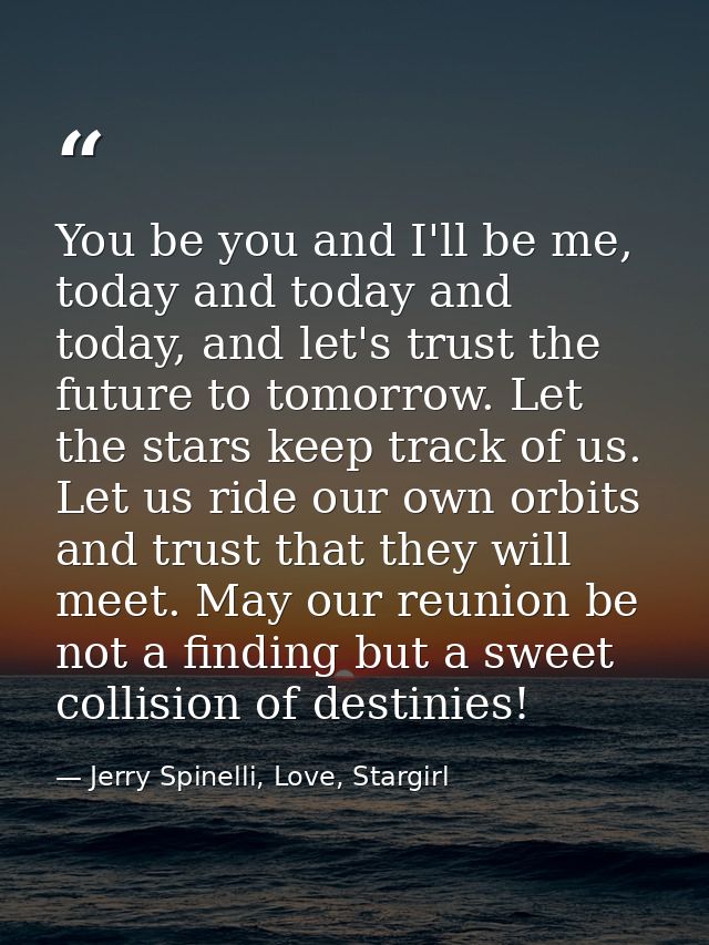 You be you and I'll be me, today and today and today, and let's trust the future to tomorrow. Let the stars keep track o — Jerry Spinelli, Love, Stargirl
