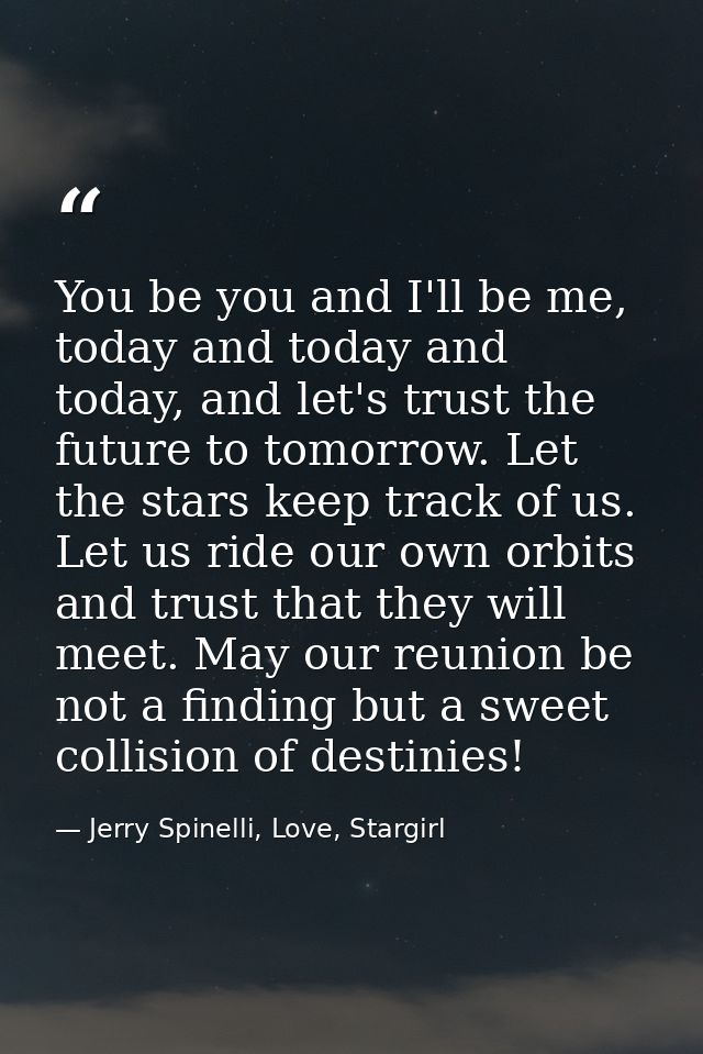 You be you and I'll be me, today and today and today, and let's trust the future to tomorrow. Let the stars keep track o — Jerry Spinelli, Love, Stargirl