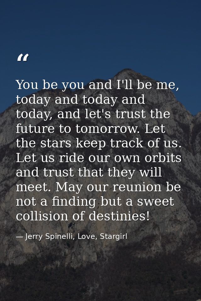 You be you and I'll be me, today and today and today, and let's trust the future to tomorrow. Let the stars keep track o — Jerry Spinelli, Love, Stargirl