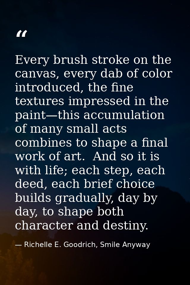 Every brush stroke on the canvas, every dab of color introduced, the fine textures impressed in the paint—this accumulat — Richelle E. Goodrich, Smile Anyway