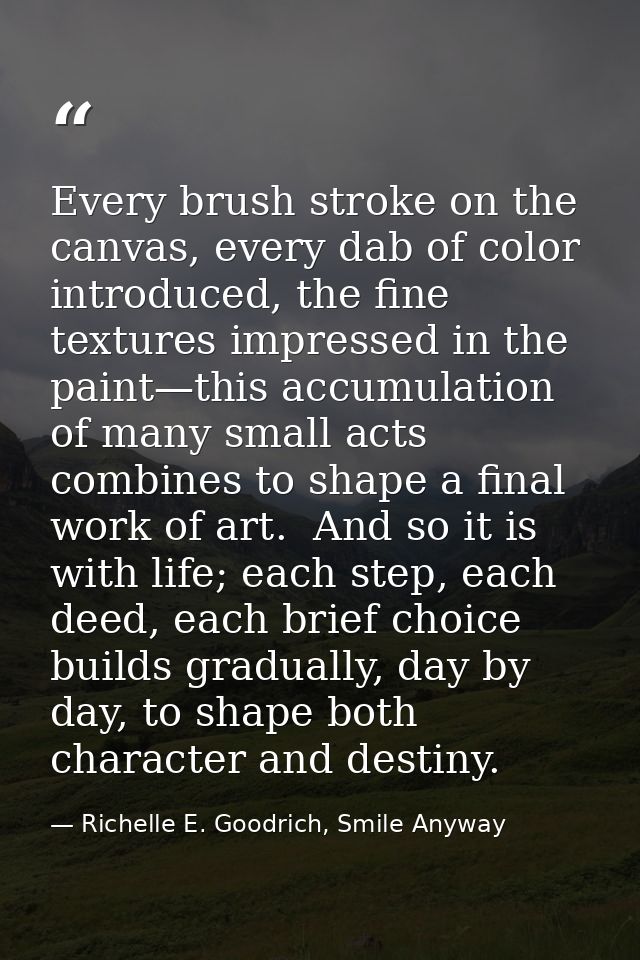 Every brush stroke on the canvas, every dab of color introduced, the fine textures impressed in the paint—this accumulat — Richelle E. Goodrich, Smile Anyway
