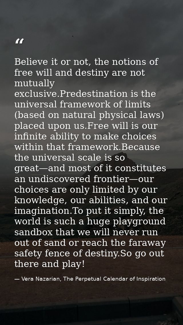 Believe it or not, the notions of free will and destiny are not mutually exclusive.Predestination is the universal frame — Vera Nazarian, The Perpetual Calendar of Inspiration