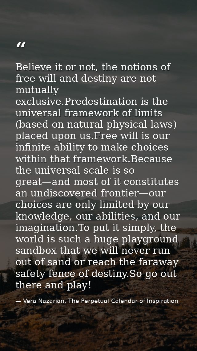 Believe it or not, the notions of free will and destiny are not mutually exclusive.Predestination is the universal frame — Vera Nazarian, The Perpetual Calendar of Inspiration