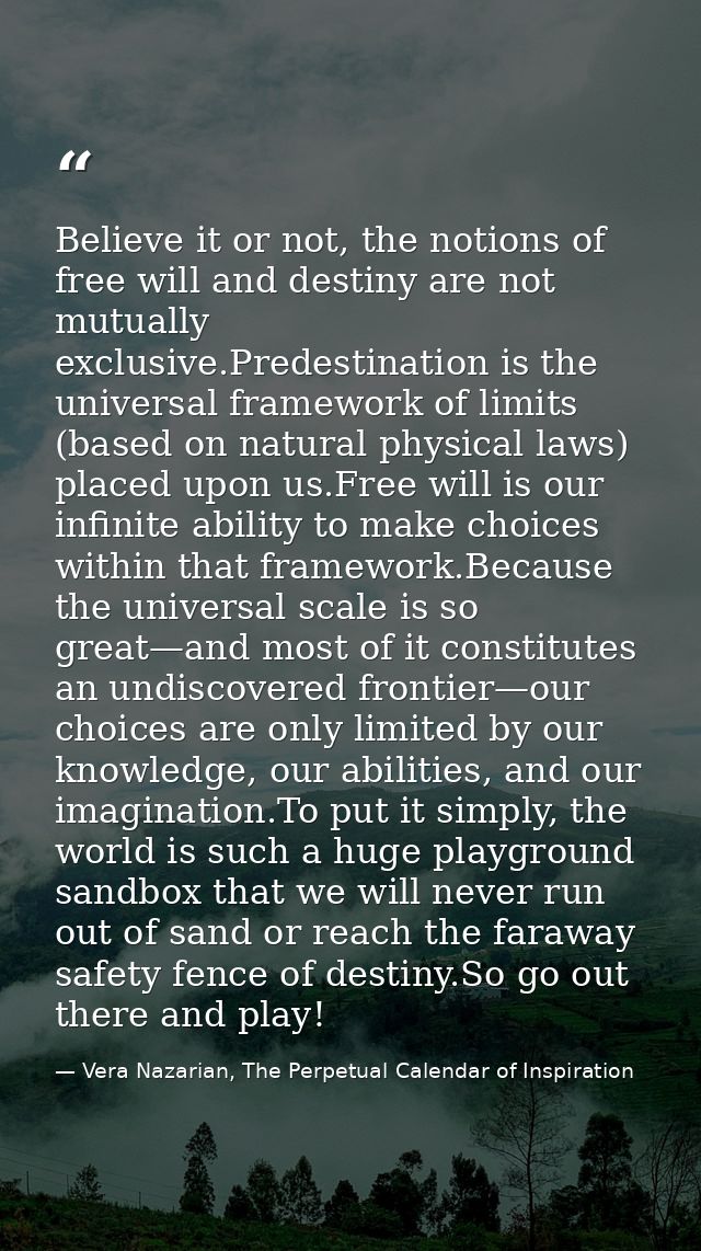 Believe it or not, the notions of free will and destiny are not mutually exclusive.Predestination is the universal frame — Vera Nazarian, The Perpetual Calendar of Inspiration