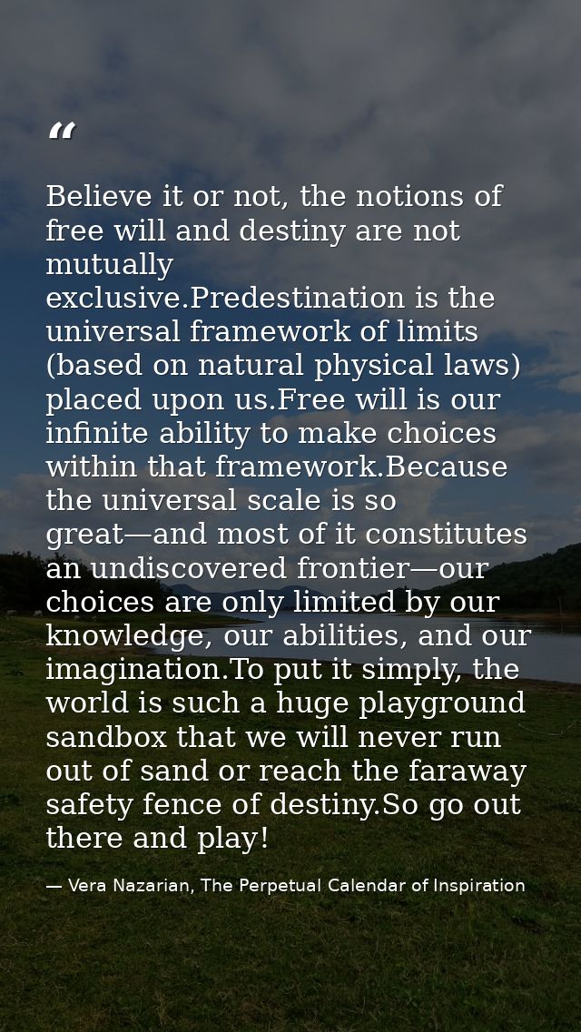 Believe it or not, the notions of free will and destiny are not mutually exclusive.Predestination is the universal frame — Vera Nazarian, The Perpetual Calendar of Inspiration