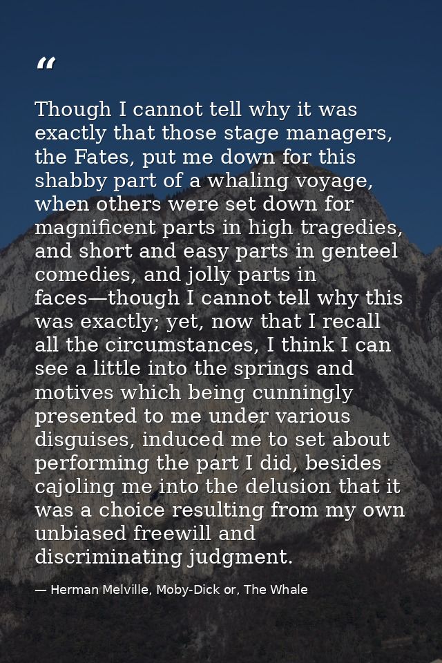 Though I cannot tell why it was exactly that those stage managers, the Fates, put me down for this shabby part of a whal — Herman Melville, Moby-Dick or, The Whale