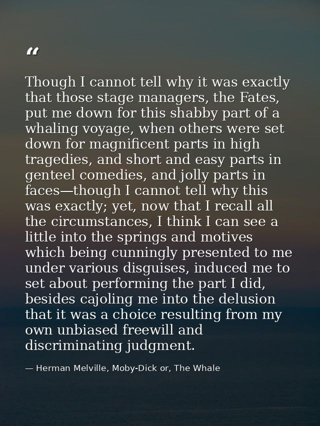 Though I cannot tell why it was exactly that those stage managers, the Fates, put me down for this shabby part of a whal — Herman Melville, Moby-Dick or, The Whale