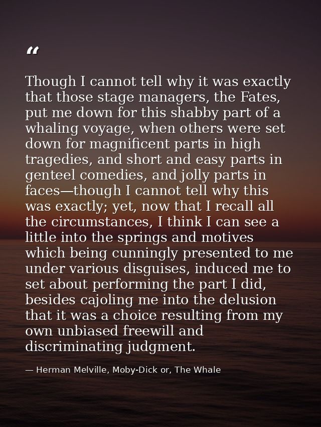 Though I cannot tell why it was exactly that those stage managers, the Fates, put me down for this shabby part of a whal — Herman Melville, Moby-Dick or, The Whale