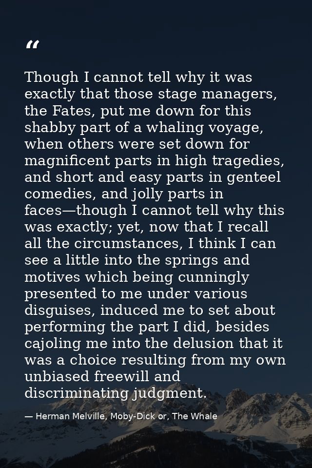 Though I cannot tell why it was exactly that those stage managers, the Fates, put me down for this shabby part of a whal — Herman Melville, Moby-Dick or, The Whale