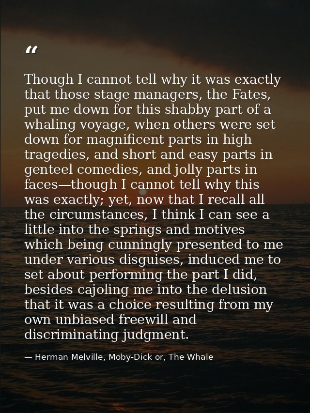 Though I cannot tell why it was exactly that those stage managers, the Fates, put me down for this shabby part of a whal — Herman Melville, Moby-Dick or, The Whale