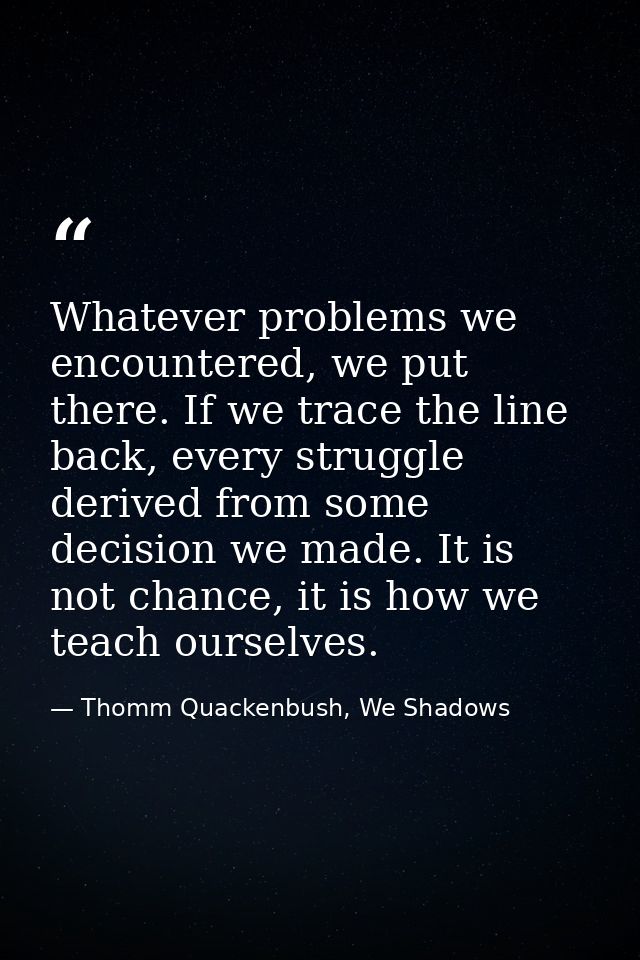 Whatever problems we encountered, we put there. If we trace the line back, every struggle derived from some decision we  — Thomm Quackenbush, We Shadows