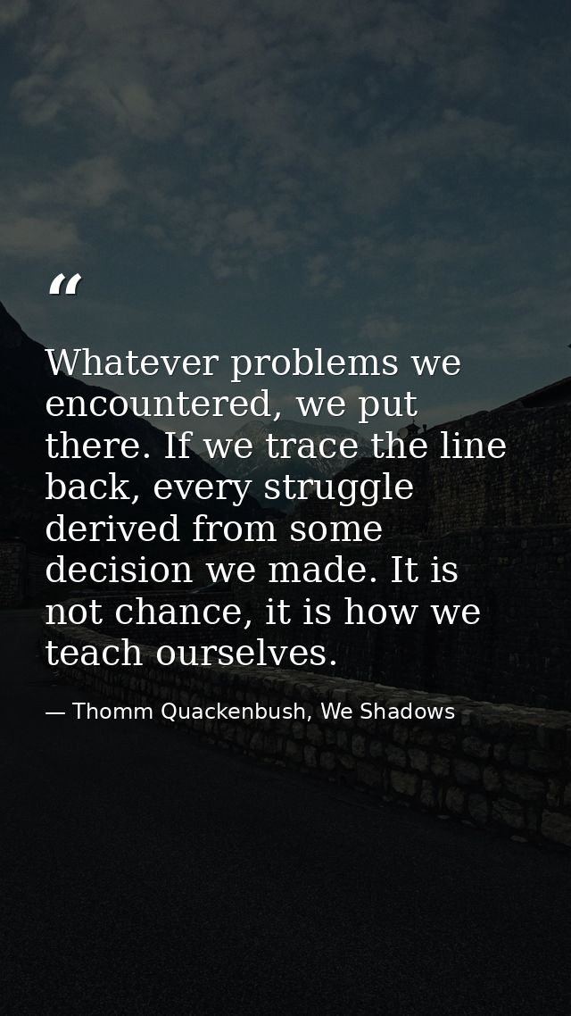 Whatever problems we encountered, we put there. If we trace the line back, every struggle derived from some decision we  — Thomm Quackenbush, We Shadows