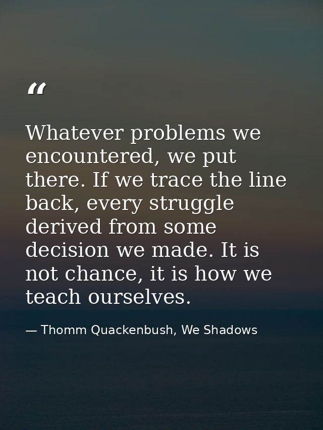 Whatever problems we encountered, we put there. If we trace the line back, every struggle derived from some decision we  — Thomm Quackenbush, We Shadows