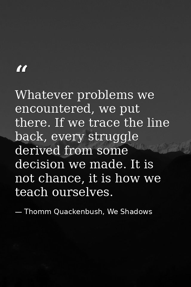 Whatever problems we encountered, we put there. If we trace the line back, every struggle derived from some decision we  — Thomm Quackenbush, We Shadows