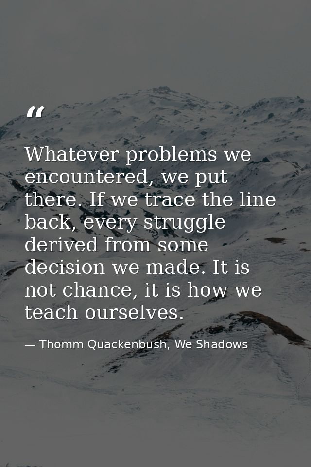 Whatever problems we encountered, we put there. If we trace the line back, every struggle derived from some decision we  — Thomm Quackenbush, We Shadows