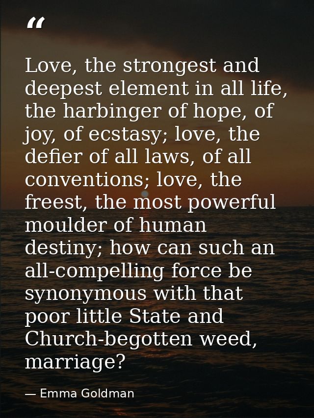 Love, the strongest and deepest element in all life, the harbinger of hope, of joy, of ecstasy; love, the defier of all  — Emma Goldman