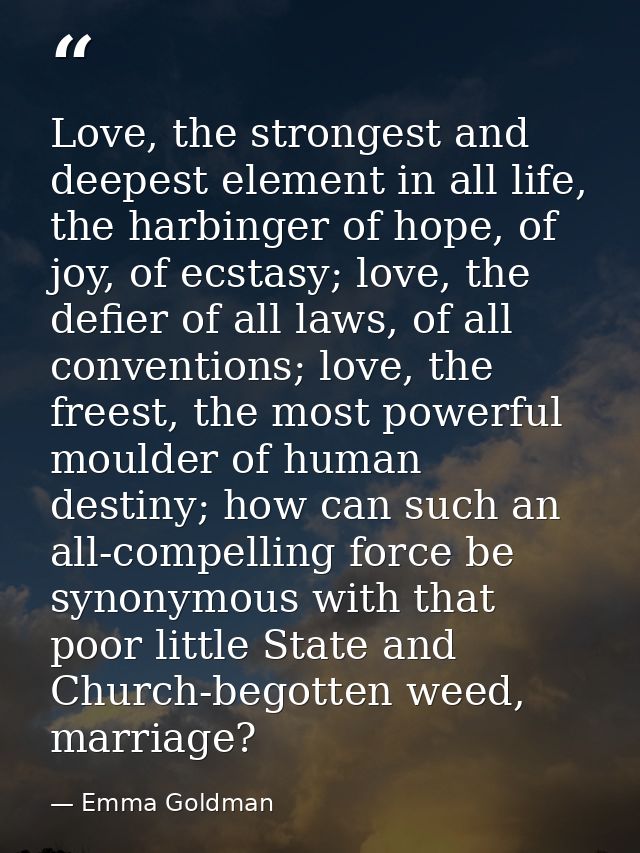 Love, the strongest and deepest element in all life, the harbinger of hope, of joy, of ecstasy; love, the defier of all  — Emma Goldman
