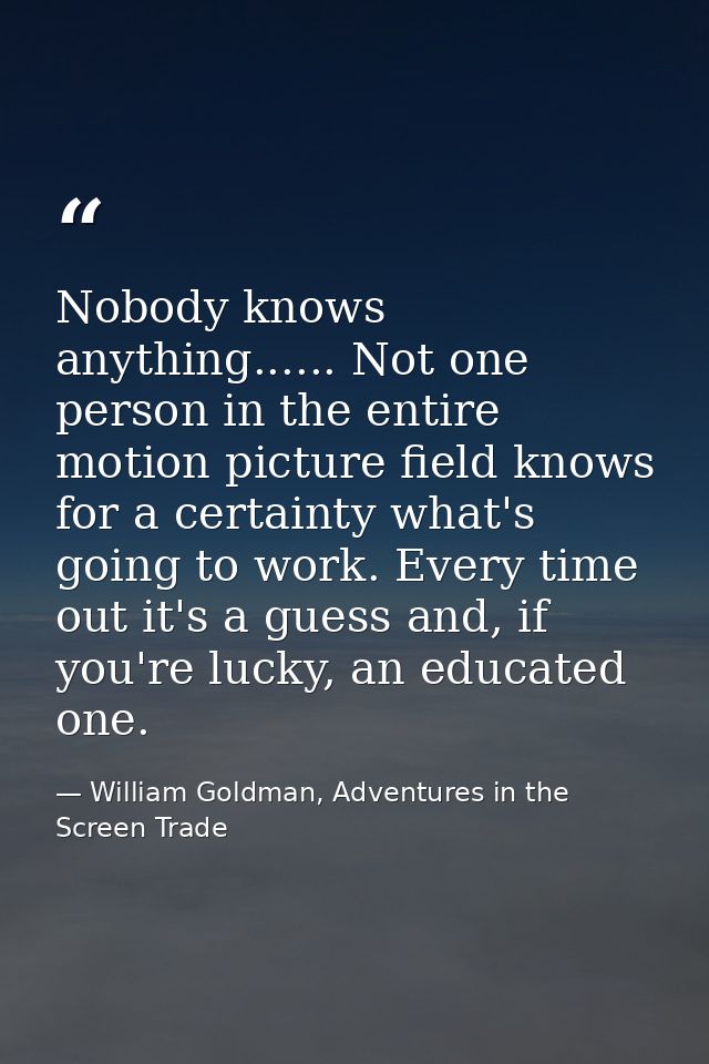 Nobody knows anything...... Not one person in the entire motion picture field knows for a certainty what's going to work — William Goldman, Adventures in the Screen Trade
