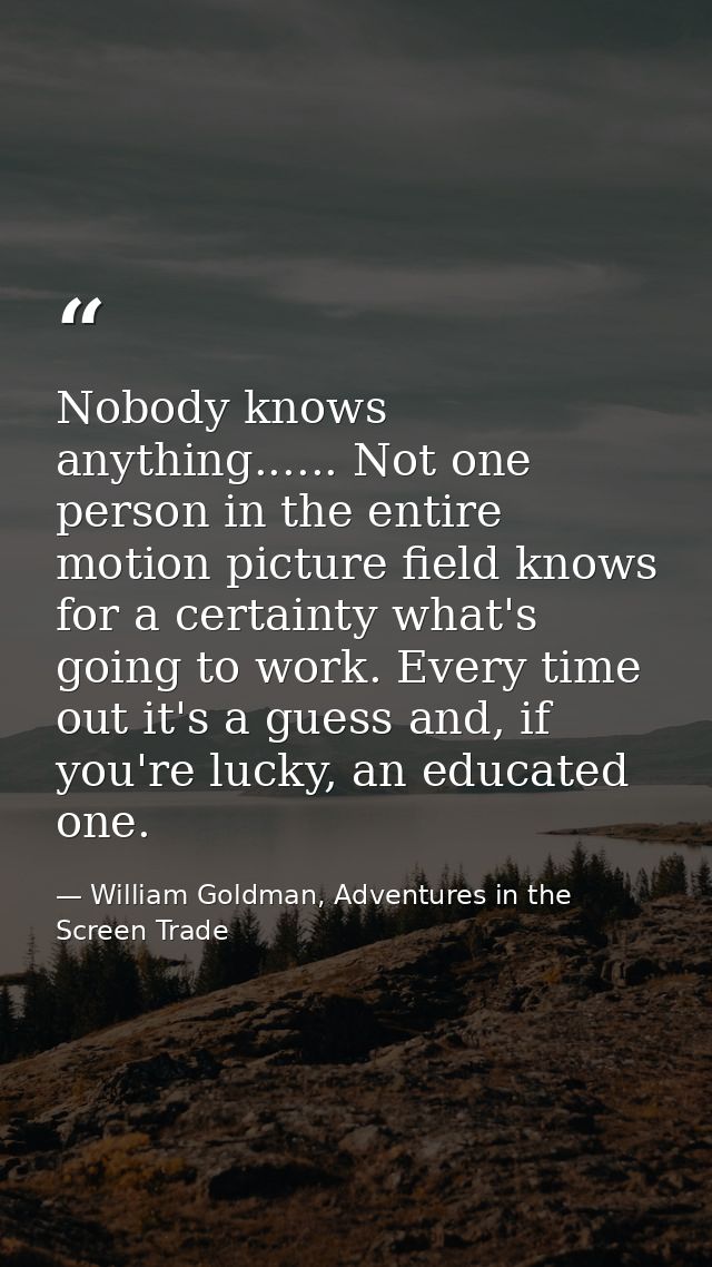 Nobody knows anything...... Not one person in the entire motion picture field knows for a certainty what's going to work — William Goldman, Adventures in the Screen Trade