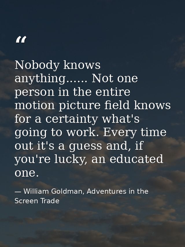 Nobody knows anything...... Not one person in the entire motion picture field knows for a certainty what's going to work — William Goldman, Adventures in the Screen Trade