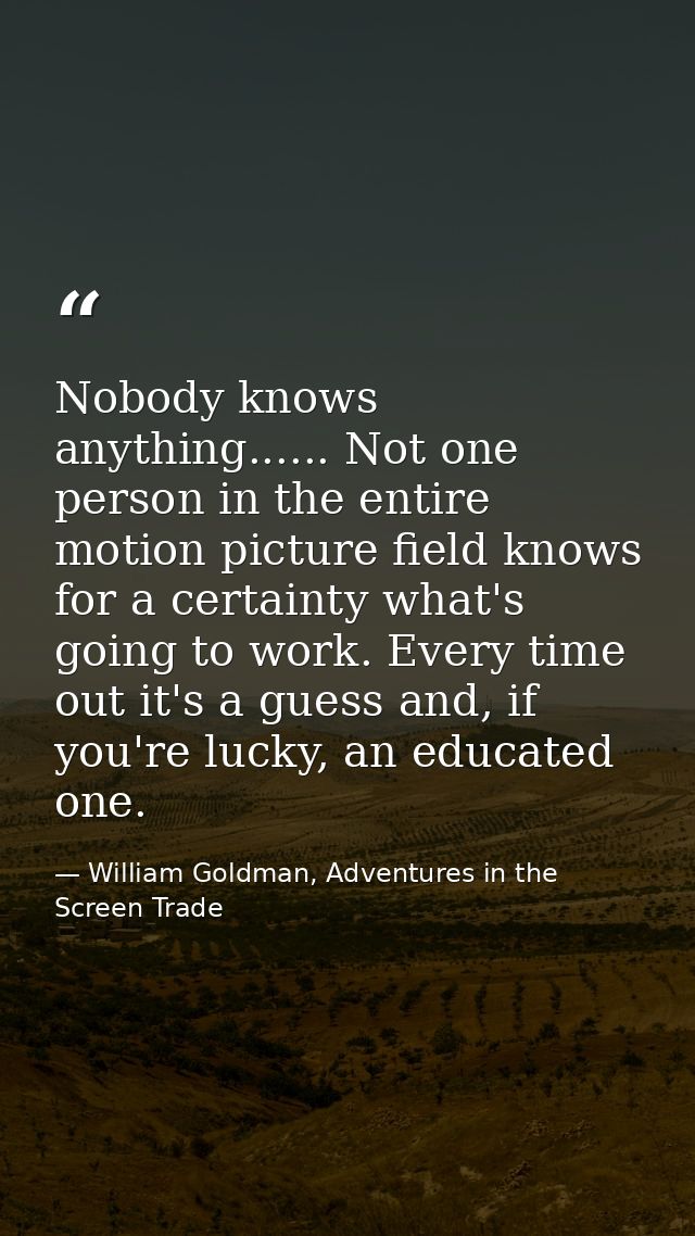 Nobody knows anything...... Not one person in the entire motion picture field knows for a certainty what's going to work — William Goldman, Adventures in the Screen Trade