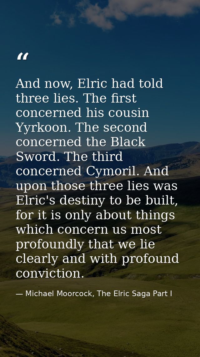 And now, Elric had told three lies. The first concerned his cousin Yyrkoon. The second concerned the Black Sword. The th — Michael Moorcock, The Elric Saga Part I