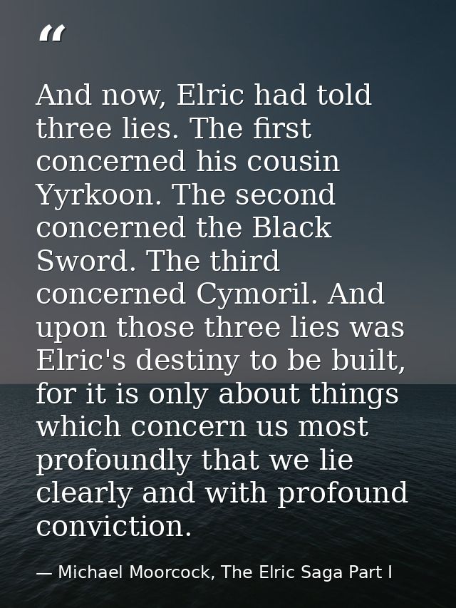 And now, Elric had told three lies. The first concerned his cousin Yyrkoon. The second concerned the Black Sword. The th — Michael Moorcock, The Elric Saga Part I
