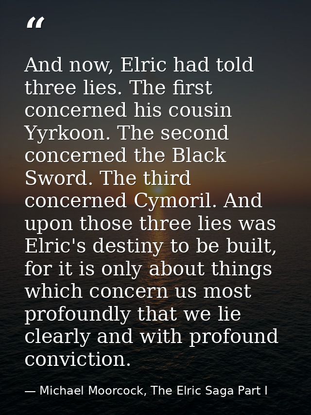 And now, Elric had told three lies. The first concerned his cousin Yyrkoon. The second concerned the Black Sword. The th — Michael Moorcock, The Elric Saga Part I