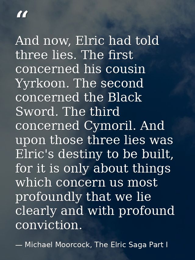 And now, Elric had told three lies. The first concerned his cousin Yyrkoon. The second concerned the Black Sword. The th — Michael Moorcock, The Elric Saga Part I