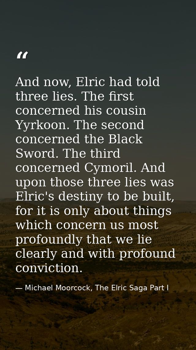 And now, Elric had told three lies. The first concerned his cousin Yyrkoon. The second concerned the Black Sword. The th — Michael Moorcock, The Elric Saga Part I