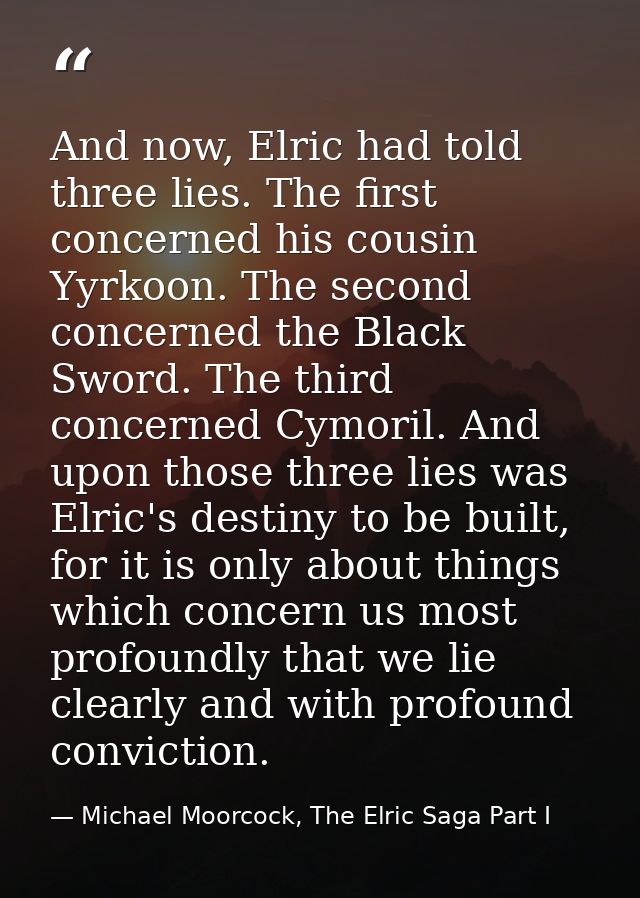 And now, Elric had told three lies. The first concerned his cousin Yyrkoon. The second concerned the Black Sword. The th — Michael Moorcock, The Elric Saga Part I