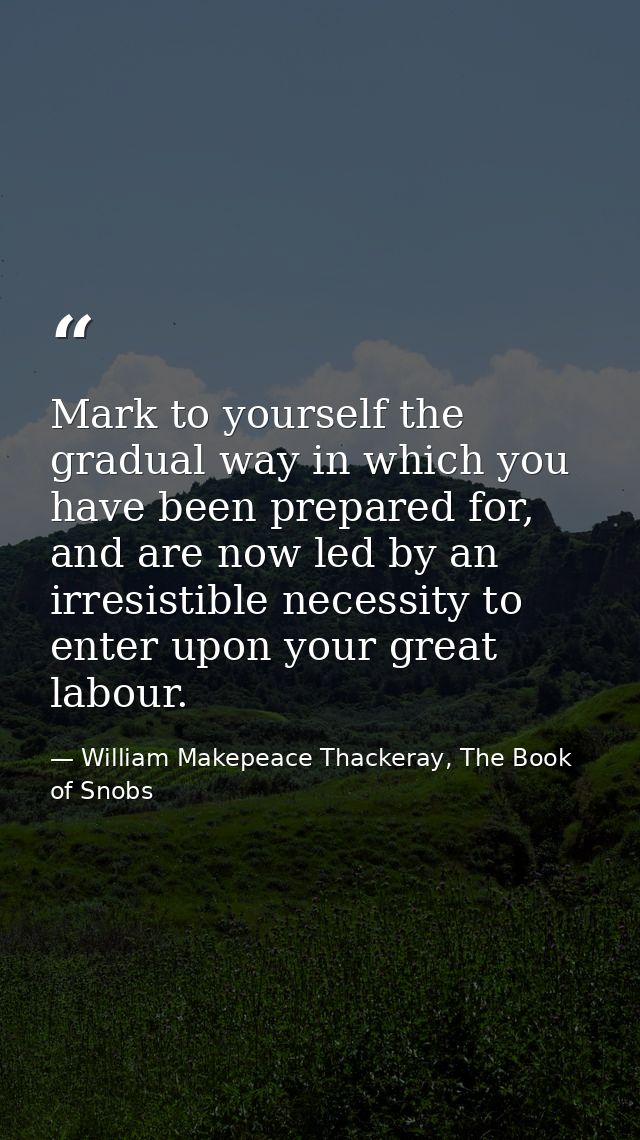 Mark to yourself the gradual way in which you have been prepared for, and are now led by an irresistible necessity to en — William Makepeace Thackeray, The Book of Snobs