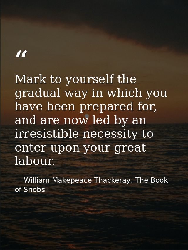 Mark to yourself the gradual way in which you have been prepared for, and are now led by an irresistible necessity to en — William Makepeace Thackeray, The Book of Snobs