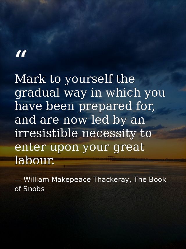 Mark to yourself the gradual way in which you have been prepared for, and are now led by an irresistible necessity to en — William Makepeace Thackeray, The Book of Snobs