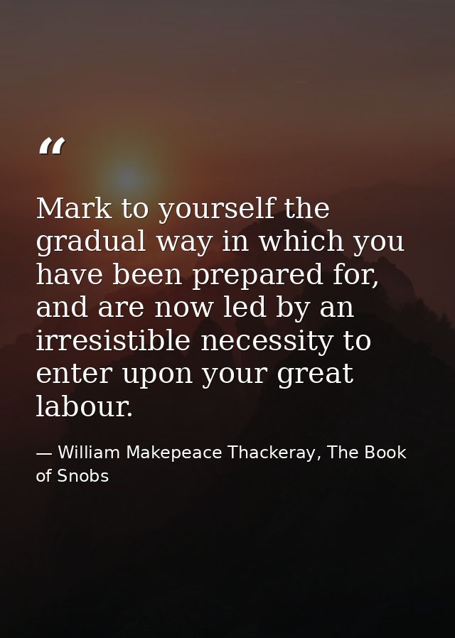Mark to yourself the gradual way in which you have been prepared for, and are now led by an irresistible necessity to en — William Makepeace Thackeray, The Book of Snobs