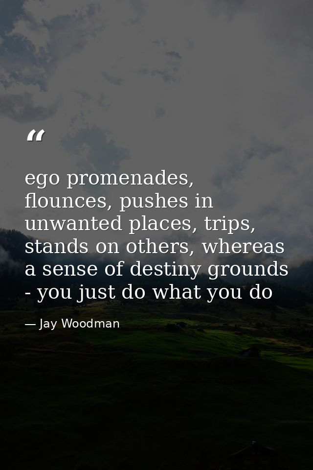 ego promenades, flounces, pushes in unwanted places, trips, stands on others, whereas a sense of destiny grounds - you j — Jay Woodman