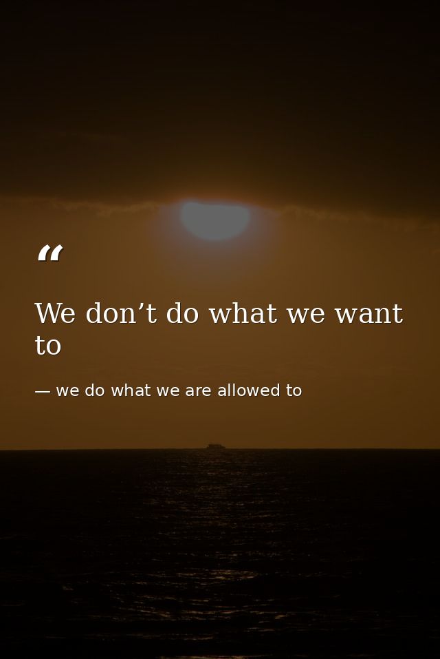 We don’t do what we want to — we do what we are allowed to