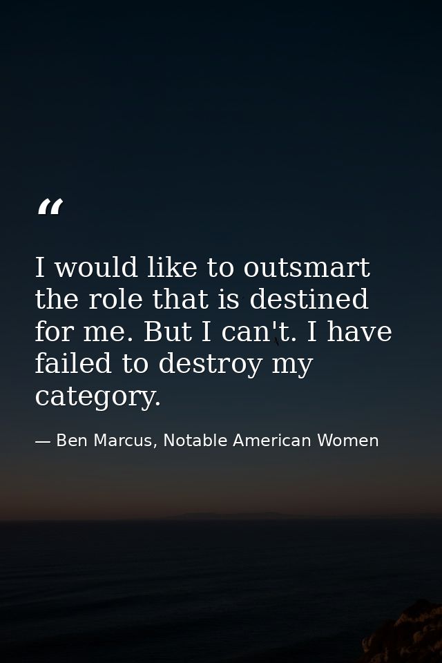 I would like to outsmart the role that is destined for me. But I can't. I have failed to destroy my category. — Ben Marcus, Notable American Women