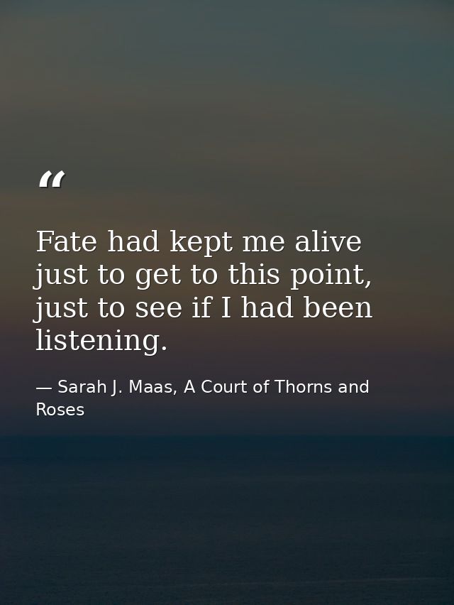 Fate had kept me alive just to get to this point, just to see if I had been listening. — Sarah J. Maas, A Court of Thorns and Roses