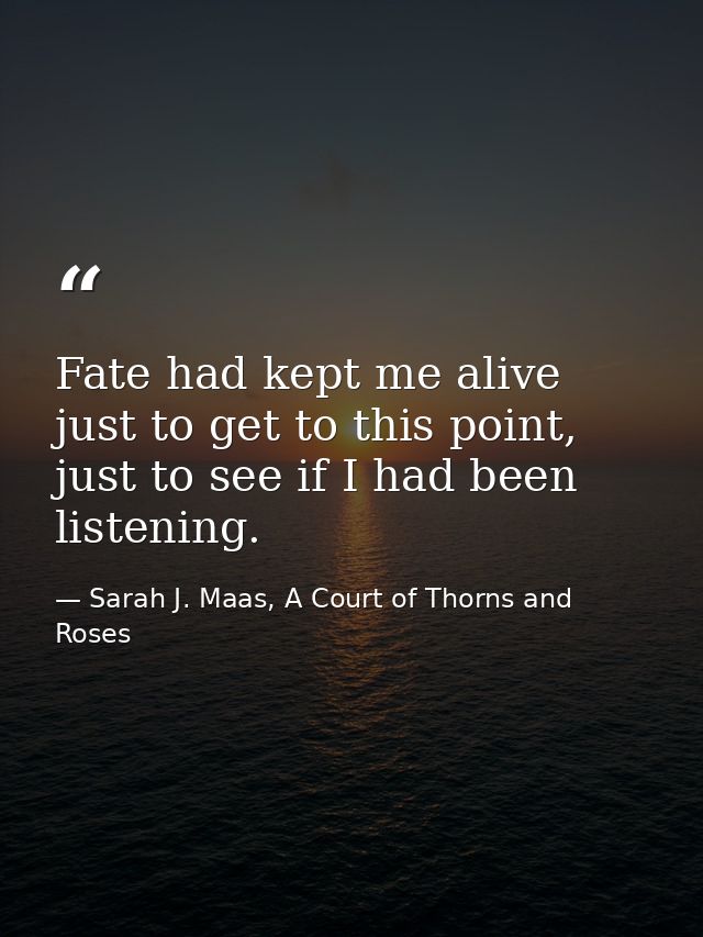Fate had kept me alive just to get to this point, just to see if I had been listening. — Sarah J. Maas, A Court of Thorns and Roses