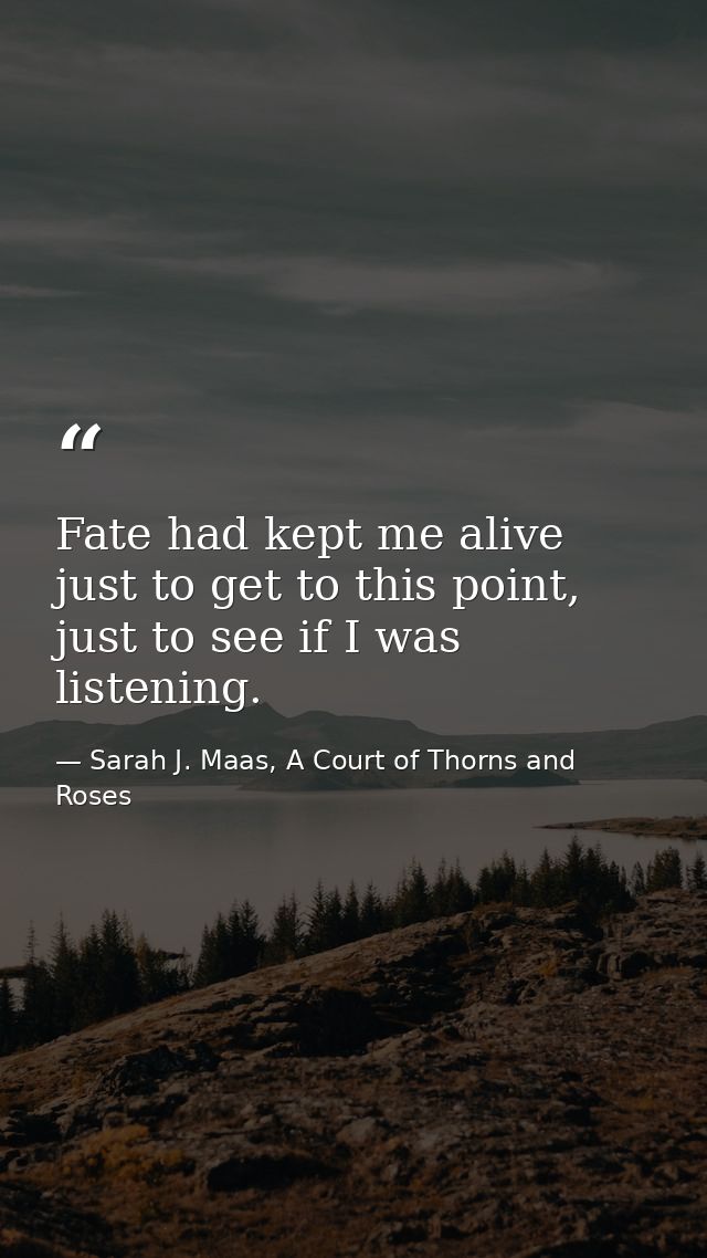 Fate had kept me alive just to get to this point, just to see if I was listening. — Sarah J. Maas, A Court of Thorns and Roses
