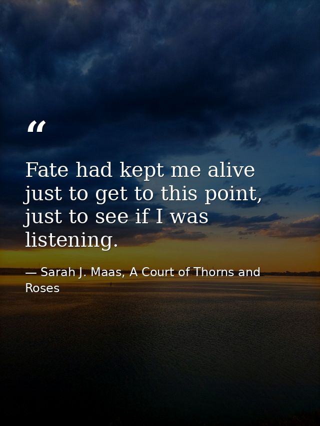 Fate had kept me alive just to get to this point, just to see if I was listening. — Sarah J. Maas, A Court of Thorns and Roses
